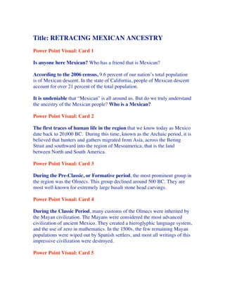 Title: RETRACING MEXICAN ANCESTRY
Power Point Visual: Card 1

Is anyone here Mexican? Who has a friend that is Mexican?

According to the 2006 census, 9.6 percent of our nation’s total population
is of Mexican descent. In the state of California, people of Mexican descent
account for over 21 percent of the total population.

It is undeniable that “Mexican” is all around us. But do we truly understand
the ancestry of the Mexican people? Who is a Mexican?

Power Point Visual: Card 2

The first traces of human life in the region that we know today as Mexico
date back to 20,000 BC. During this time, known as the Archaic period, it is
believed that hunters and gathers migrated from Asia, across the Bering
Strait and southward into the region of Mesoamerica, that is the land
between North and South America.

Power Point Visual: Card 3

During the Pre-Classic, or Formative period, the most prominent group in
the region was the Olmecs. This group declined around 500 BC. They are
mo