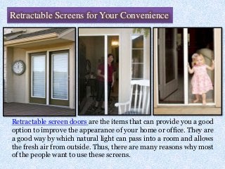 Retractable Screens for Your Convenience
Retractable screen doors are the items that can provide you a good
option to improve the appearance of your home or office. They are
a good way by which natural light can pass into a room and allows
the fresh air from outside. Thus, there are many reasons why most
of the people want to use these screens.
 