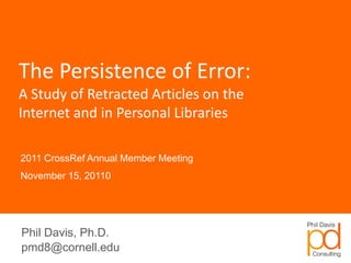 The Persistence of Error:
A Study of Retracted Articles on the
Internet and in Personal Libraries

2011 CrossRef Annual Member Meeting
November 15, 20110




Phil Davis, Ph.D.
pmd8@cornell.edu
 