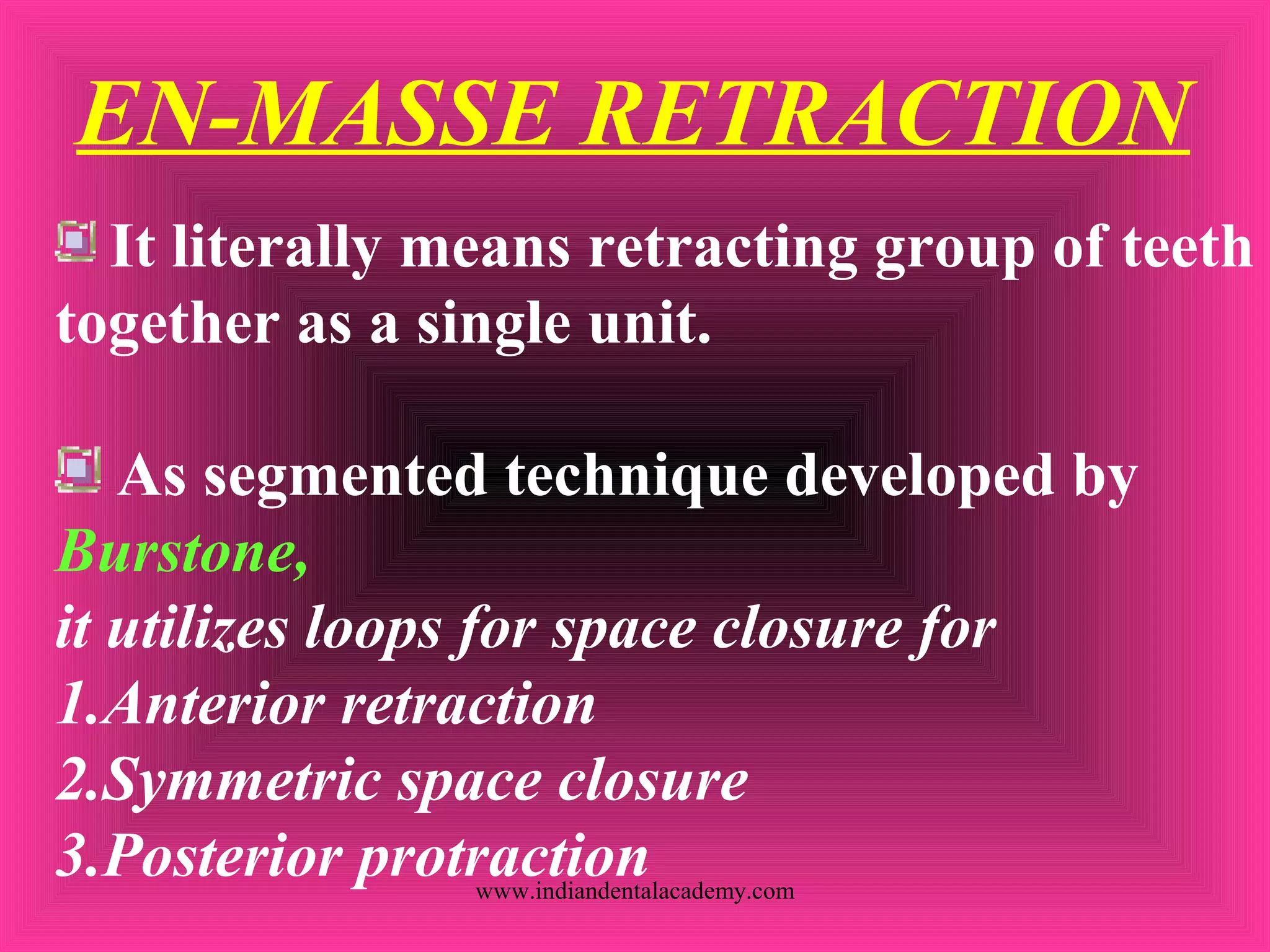EN-MASSE RETRACTION
It literally means retracting group of teeth
together as a single unit.
As segmented technique developed by
Burstone,
it utilizes loops for space closure for
1.Anterior retraction
2.Symmetric space closure
3.Posterior protractionwww.indiandentalacademy.com
 