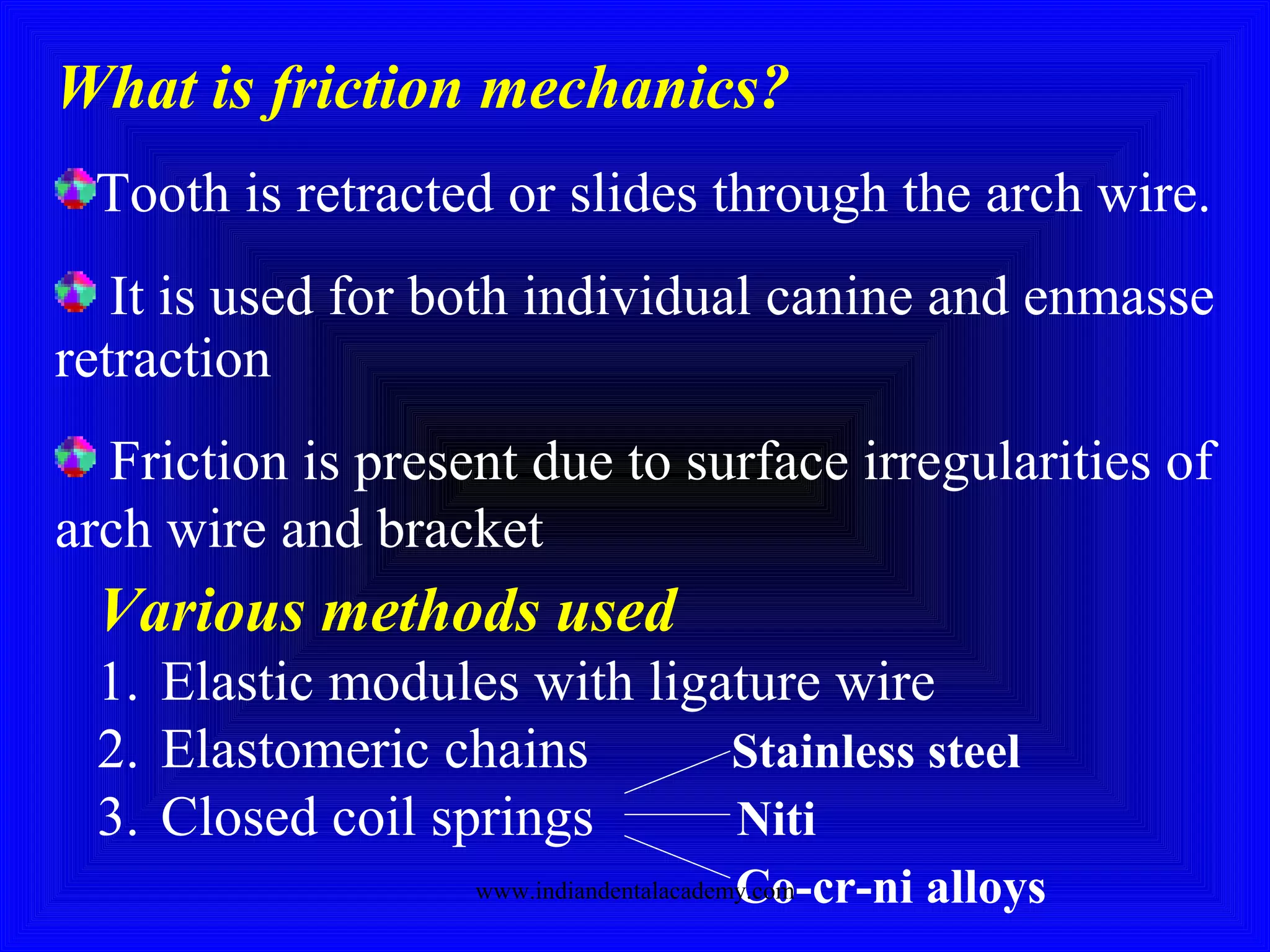 What is friction mechanics?
Tooth is retracted or slides through the arch wire.
It is used for both individual canine and enmasse
retraction
Friction is present due to surface irregularities of
arch wire and bracket
Various methods used
1. Elastic modules with ligature wire
2. Elastomeric chains Stainless steel
3. Closed coil springs Niti
Co-cr-ni alloyswww.indiandentalacademy.com
 