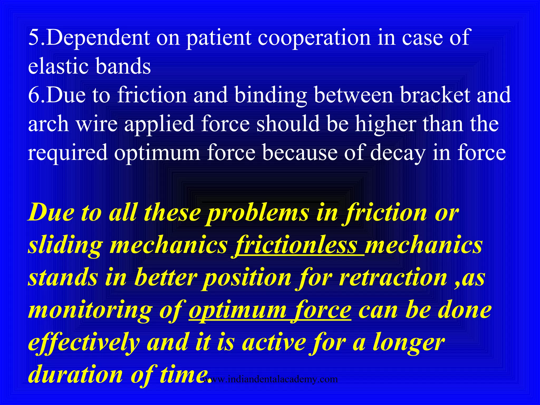 5.Dependent on patient cooperation in case of
elastic bands
6.Due to friction and binding between bracket and
arch wire applied force should be higher than the
required optimum force because of decay in force
Due to all these problems in friction or
sliding mechanics frictionless mechanics
stands in better position for retraction ,as
monitoring of optimum force can be done
effectively and it is active for a longer
duration of time.www.indiandentalacademy.com
 