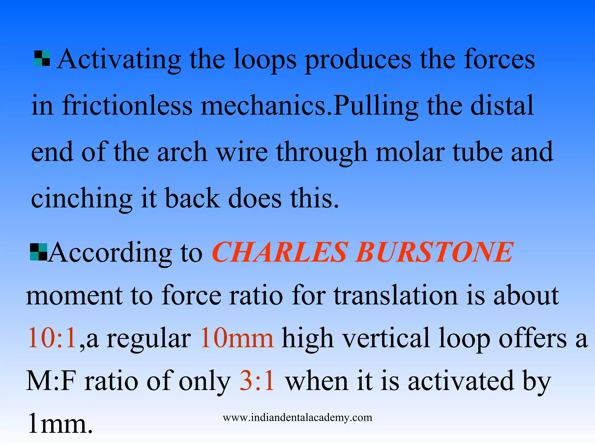 Activating the loops produces the forces
in frictionless mechanics.Pulling the distal
end of the arch wire through molar tube and
cinching it back does this.
According to CHARLES BURSTONE
moment to force ratio for translation is about
10:1,a regular 10mm high vertical loop offers a
M:F ratio of only 3:1 when it is activated by
1mm. www.indiandentalacademy.com
 