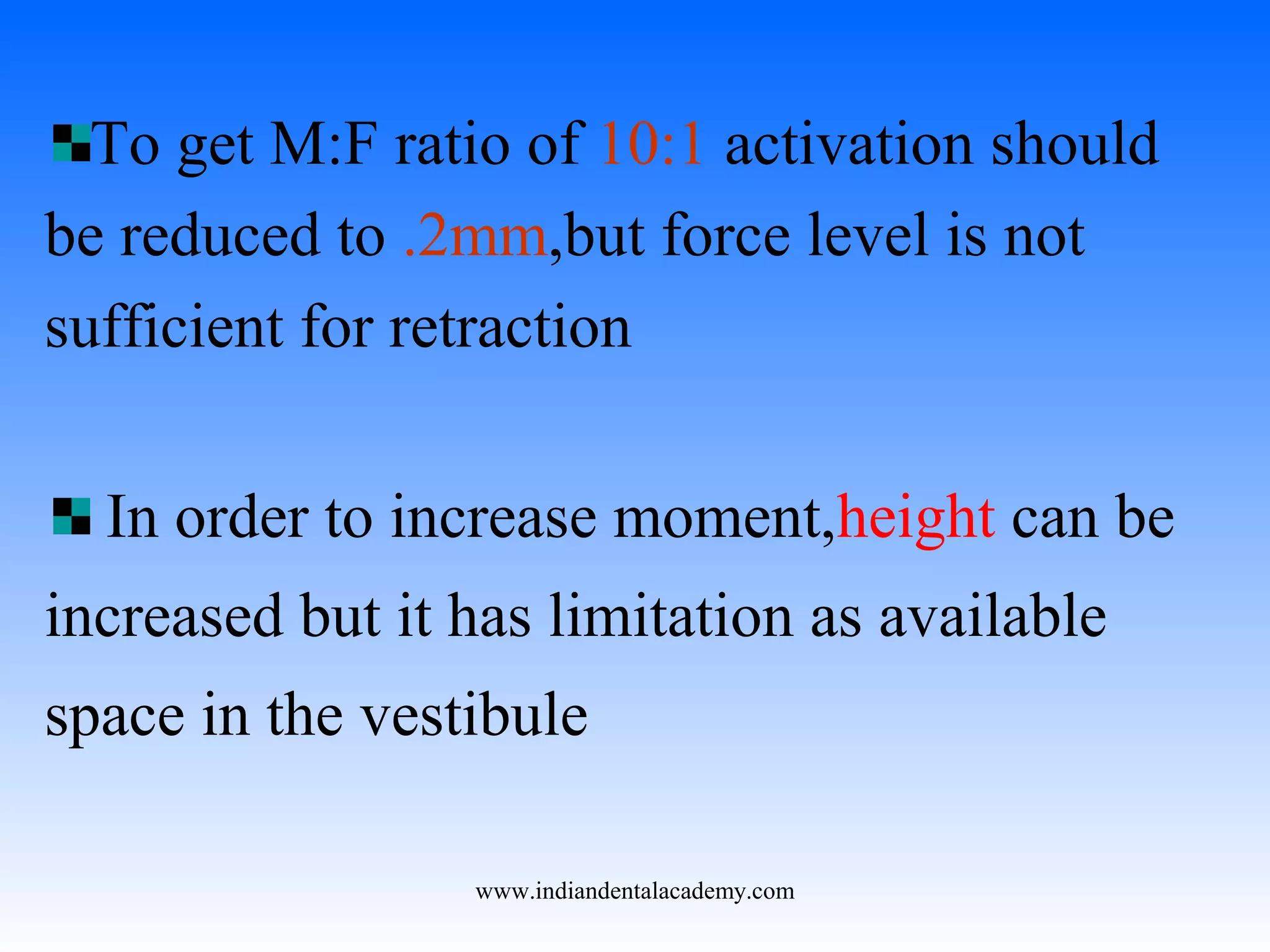 To get M:F ratio of 10:1 activation should
be reduced to .2mm,but force level is not
sufficient for retraction
In order to increase moment,height can be
increased but it has limitation as available
space in the vestibule
www.indiandentalacademy.com
 