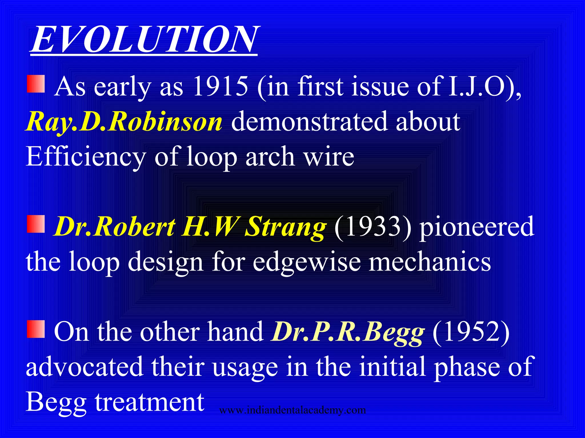 EVOLUTION
As early as 1915 (in first issue of I.J.O),
Ray.D.Robinson demonstrated about
Efficiency of loop arch wire
Dr.Robert H.W Strang (1933) pioneered
the loop design for edgewise mechanics
On the other hand Dr.P.R.Begg (1952)
advocated their usage in the initial phase of
Begg treatment www.indiandentalacademy.com
 