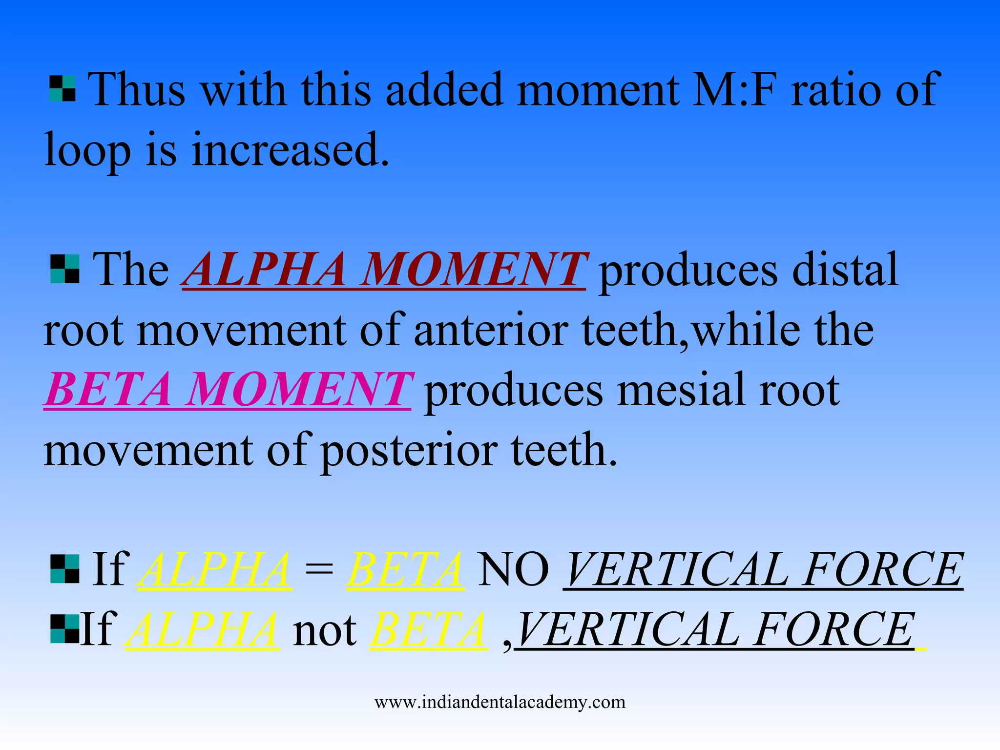 Thus with this added moment M:F ratio of
loop is increased.
The ALPHA MOMENT produces distal
root movement of anterior teeth,while the
BETA MOMENT produces mesial root
movement of posterior teeth.
If ALPHA = BETA NO VERTICAL FORCE
If ALPHA not BETA ,VERTICAL FORCE
www.indiandentalacademy.com
 