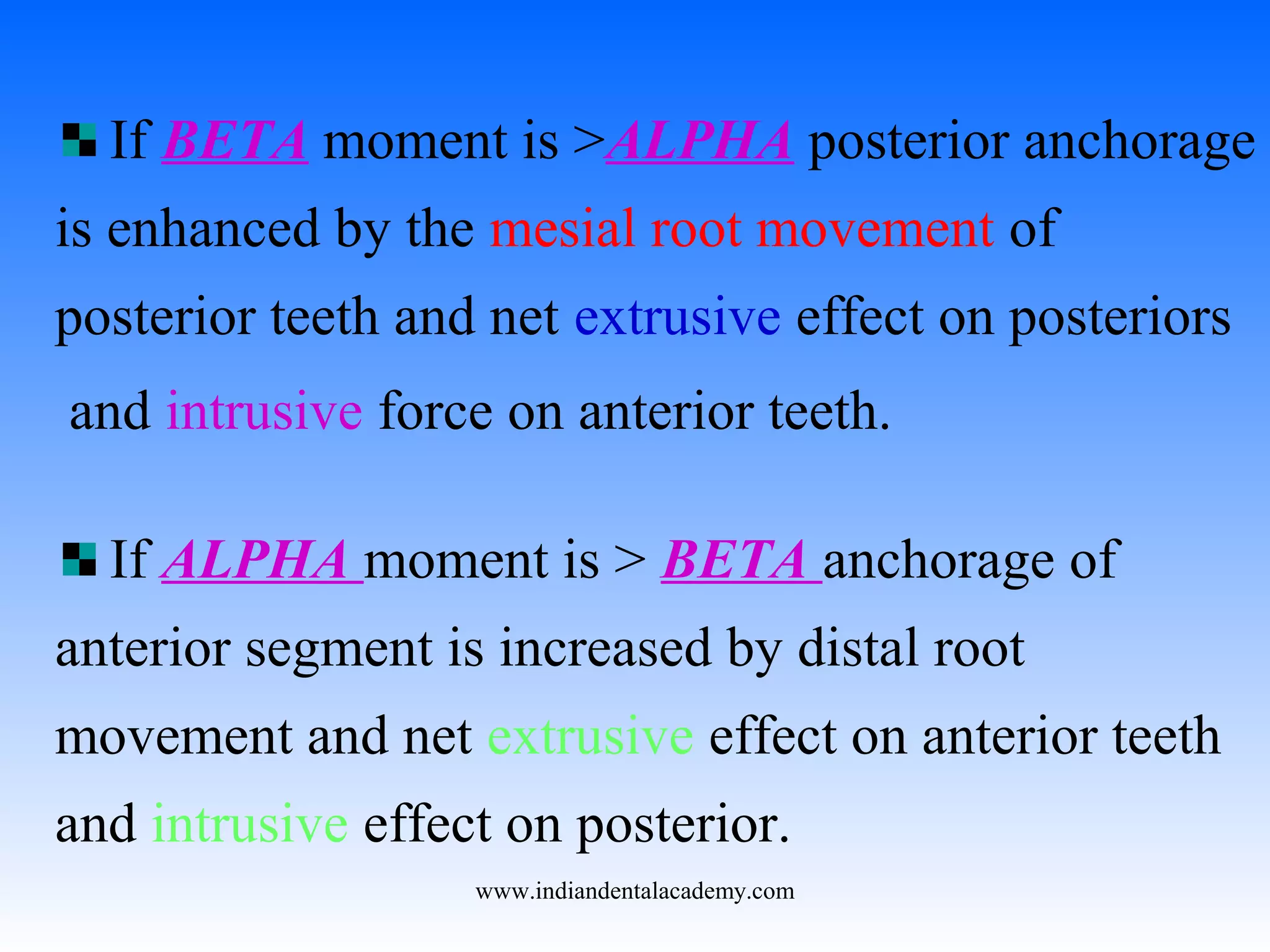 If BETA moment is >ALPHA posterior anchorage
is enhanced by the mesial root movement of
posterior teeth and net extrusive effect on posteriors
and intrusive force on anterior teeth.
If ALPHA moment is > BETA anchorage of
anterior segment is increased by distal root
movement and net extrusive effect on anterior teeth
and intrusive effect on posterior.
www.indiandentalacademy.com
 