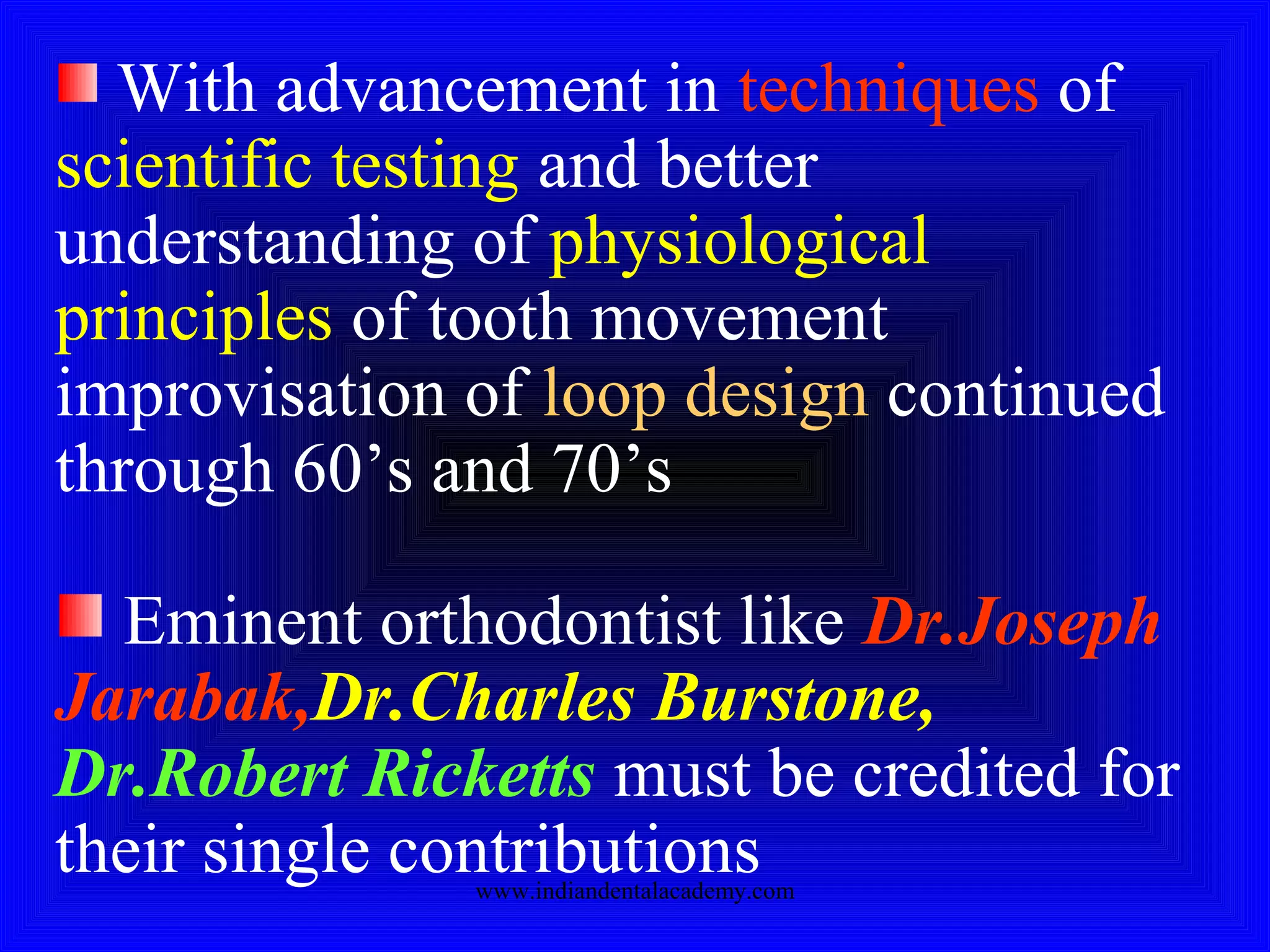 With advancement in techniques of
scientific testing and better
understanding of physiological
principles of tooth movement
improvisation of loop design continued
through 60’s and 70’s
Eminent orthodontist like Dr.Joseph
Jarabak,Dr.Charles Burstone,
Dr.Robert Ricketts must be credited for
their single contributionswww.indiandentalacademy.com
 