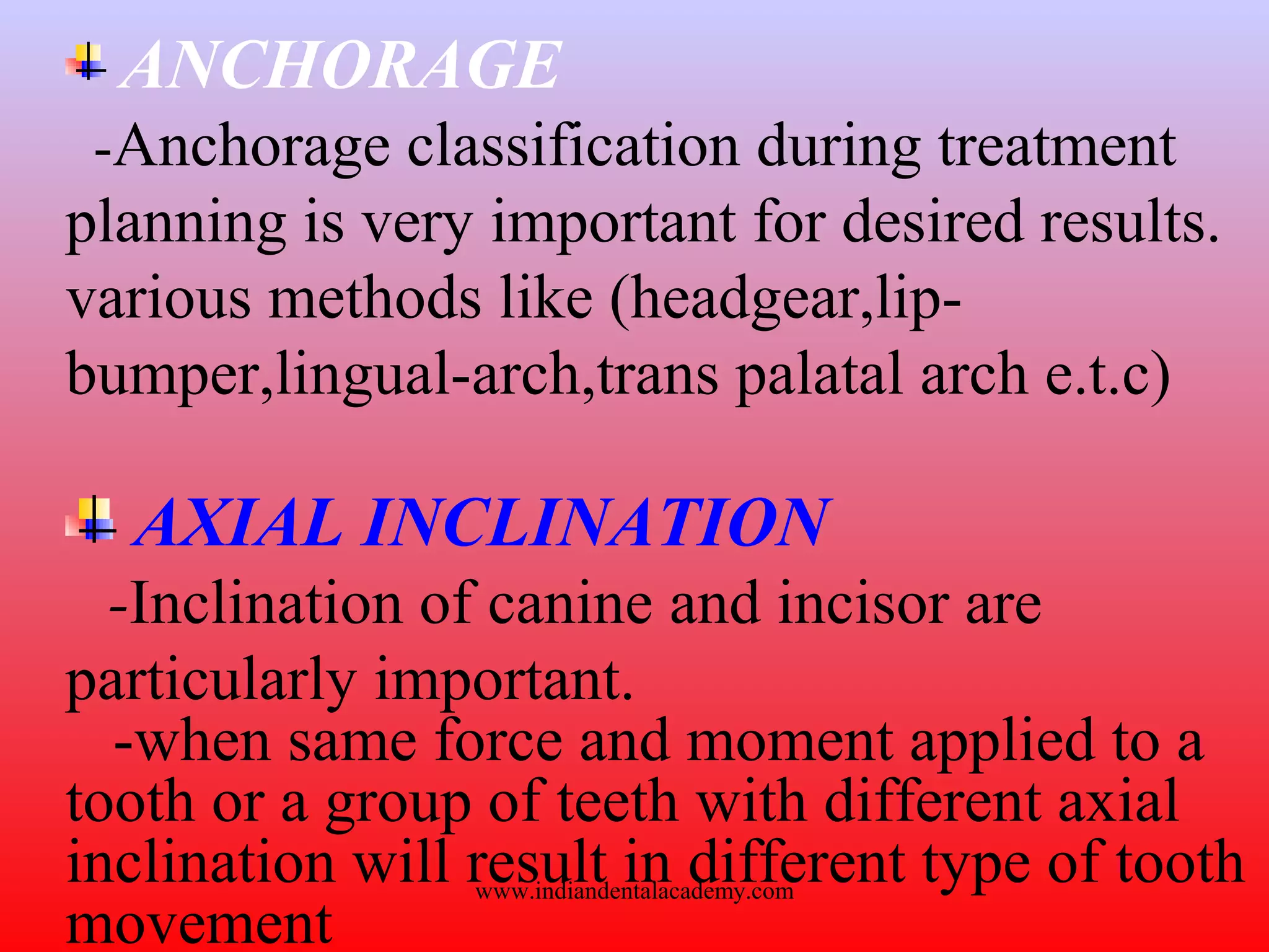 ANCHORAGE
-Anchorage classification during treatment
planning is very important for desired results.
various methods like (headgear,lip-
bumper,lingual-arch,trans palatal arch e.t.c)
AXIAL INCLINATION
-Inclination of canine and incisor are
particularly important.
-when same force and moment applied to a
tooth or a group of teeth with different axial
inclination will result in different type of tooth
movement
www.indiandentalacademy.com
 
