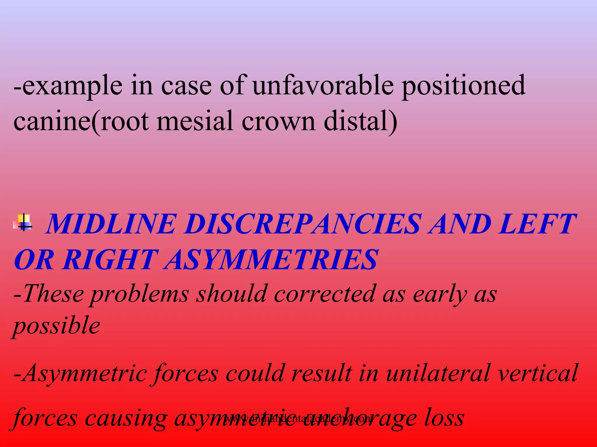 -example in case of unfavorable positioned
canine(root mesial crown distal)
MIDLINE DISCREPANCIES AND LEFT
OR RIGHT ASYMMETRIES
-These problems should corrected as early as
possible
-Asymmetric forces could result in unilateral vertical
forces causing asymmetric anchorage losswww.indiandentalacademy.com
 