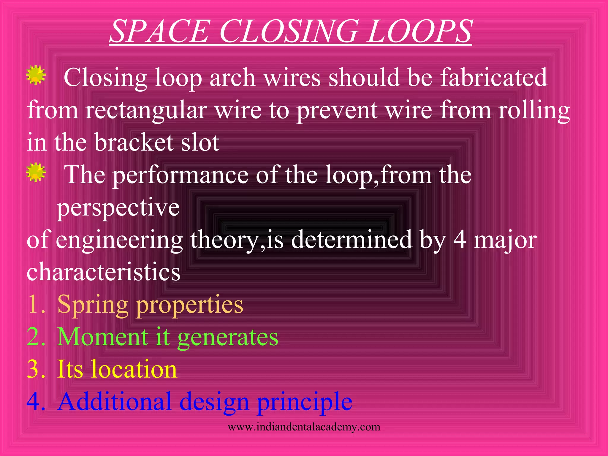 SPACE CLOSING LOOPS
Closing loop arch wires should be fabricated
from rectangular wire to prevent wire from rolling
in the bracket slot
The performance of the loop,from the
perspective
of engineering theory,is determined by 4 major
characteristics
1. Spring properties
2. Moment it generates
3. Its location
4. Additional design principle
www.indiandentalacademy.com
 