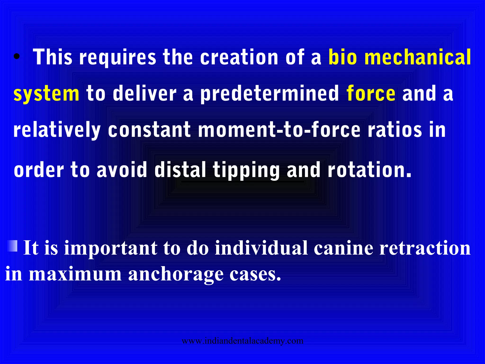 • This requires the creation of a bio mechanical
system to deliver a predetermined force and a
relatively constant moment-to-force ratios in
order to avoid distal tipping and rotation.
It is important to do individual canine retraction
in maximum anchorage cases.
www.indiandentalacademy.com
 
