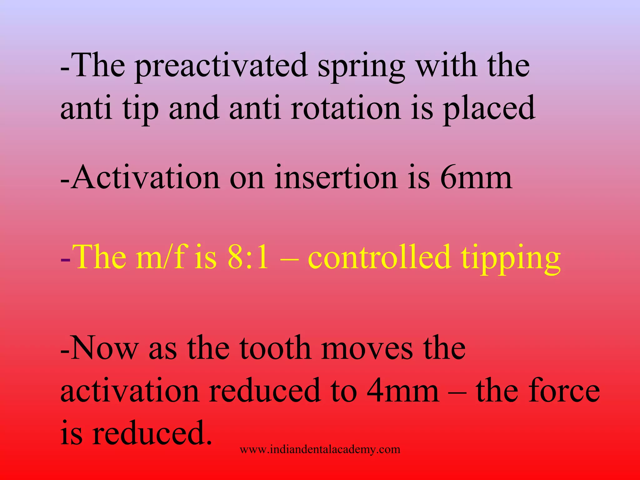 -The preactivated spring with the
anti tip and anti rotation is placed
-Activation on insertion is 6mm
-The m/f is 8:1 – controlled tipping
-Now as the tooth moves the
activation reduced to 4mm – the force
is reduced. www.indiandentalacademy.com
 