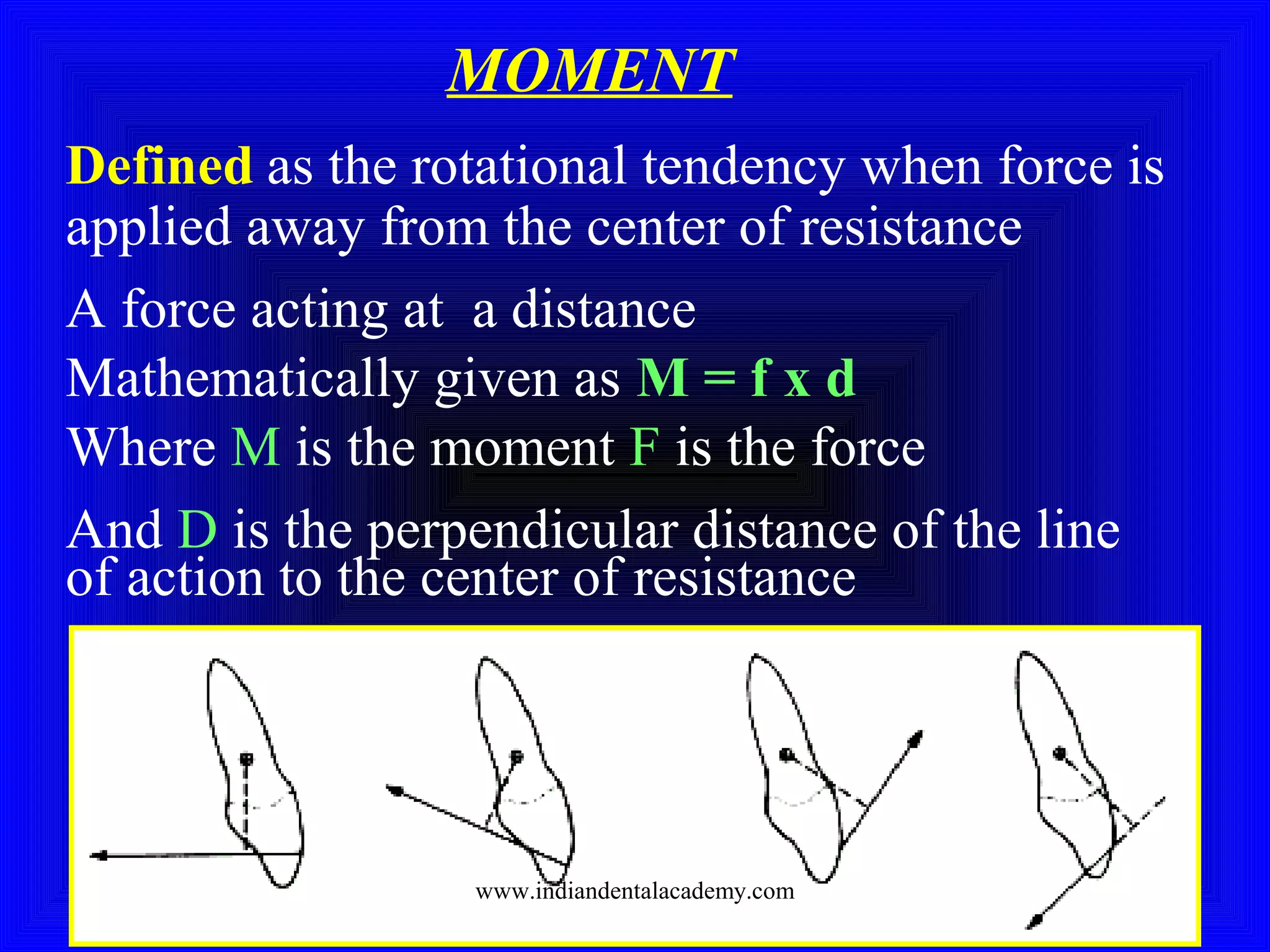Defined as the rotational tendency when force is
applied away from the center of resistance
A force acting at a distance
Mathematically given as M = f x d
Where M is the moment F is the force
And D is the perpendicular distance of the line
of action to the center of resistance
MOMENT
www.indiandentalacademy.com
 