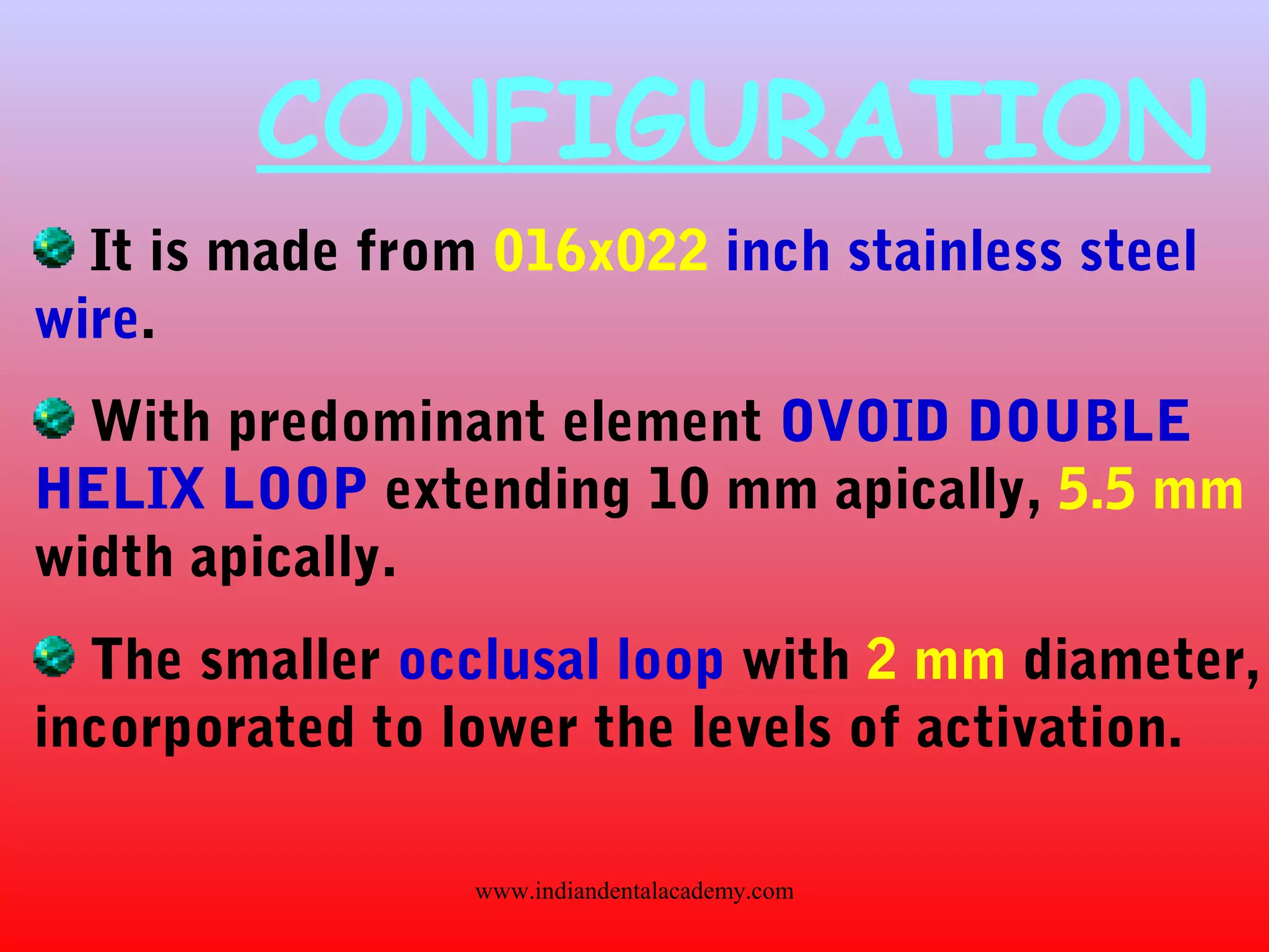 CONFIGURATION
It is made from 016x022 inch stainless steel
wire.
With predominant element OVOID DOUBLE
HELIX LOOP extending 10 mm apically, 5.5 mm
width apically.
The smaller occlusal loop with 2 mm diameter,
incorporated to lower the levels of activation.
www.indiandentalacademy.com
 