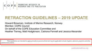 RETRACTION GUIDELINES – 2019 UPDATE
Howard Browman, Institute of Marine Research, Norway
Member, COPE Council
On behalf of the COPE Education Committee and
Heather Tierney, Matt Hodgkinson, Catriona Fennell and Jessica Alexander
publicationethics.org
 