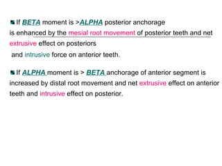 If BETA moment is >ALPHA posterior anchorage
is enhanced by the mesial root movement of posterior teeth and net
extrusive effect on posteriors
and intrusive force on anterior teeth.
If ALPHA moment is > BETA anchorage of anterior segment is
increased by distal root movement and net extrusive effect on anterior
teeth and intrusive effect on posterior.
 