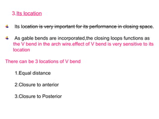 3.Its location
Its location is very important for its performance in closing space.
As gable bends are incorporated,the closing loops functions as
the V bend in the arch wire.effect of V bend is very sensitive to its
location
There can be 3 locations of V bend
1.Equal distance
2.Closure to anterior
3.Closure to Posterior
 
