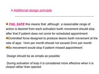 4.Additional design principle
FAIL SAFE this means that ,although a reasonable range of
action is desired from each activation tooth movement should stop
after that.If patient does not come for scheduled appointment
Controlled force designed to produce desire tooth movement at the
rate of appr. 1mm per month should not exceed 2mm per month
So movement would stop if patient missed appointment
Design should be as simple as possible
During activation of loop it is considered more effective when it is
closed rather than opened
 