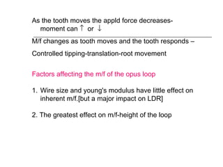 As the tooth moves the appld force decreases-
moment can ↑ or ↓
M/f changes as tooth moves and the tooth responds –
Controlled tipping-translation-root movement
Factors affecting the m/f of the opus loop
1. Wire size and young's modulus have little effect on
inherent m/f.[but a major impact on LDR]
2. The greatest effect on m/f-height of the loop
 