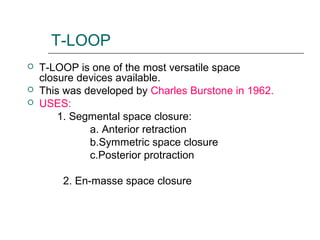 T-LOOP
 T-LOOP is one of the most versatile space
closure devices available.
 This was developed by Charles Burstone in 1962.
 USES:
1. Segmental space closure:
a. Anterior retraction
b.Symmetric space closure
c.Posterior protraction
2. En-masse space closure
 