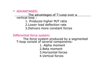  ADVANTAGES:
The advantages of T-Loop over a
vertical loop :
1. Produces higher M/F ratio
2.Lower load deflection rate
3.Delivers more constant forces
Differential force system:
The force system produced by a segmented
T-loop consist of several components:
1. Alpha moment
2.Beta moment
3.Horizontal forces
4.Vertical forces
 