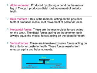  Alpha moment : Produced by placing a bend on the mesial
leg of T-loop.It produces distal root movement of anterior
teeth.
 Beta moment : This is the moment acting on the posterior
teeth.It produces mesial root movement of posterior teeth.
 Horizontal forces: These are the mesio-distal forces acting
on the teeth. The distal forces acting on the anterior teeth
always equal the mesial forces acting on the posterior teeth.
 Vertical forces :These are intrusive-extrusive forces acting on
the anterior or posterior teeth. These forces results from
unequal alpha and beta moments.
10 mm
5 mm
2 mm
4 mm
ALPHA
(ANTERIOR) SEGMENT
BETA
(POSTERIOR) SEGMENT
 