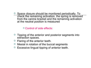  Space closure should be monitored periodically. To
check the remaining activation, the spring is removed
from the canine bracket and the remaining activation
at the neutral position is measured
 Control of side effects:
 Tipping of the anterior and posterior segments into
extraction spaces.
 Flaring of the anterior teeth.
 Mesial in rotation of the buccal segments
 Excessive lingual tipping of anterior teeth.
 