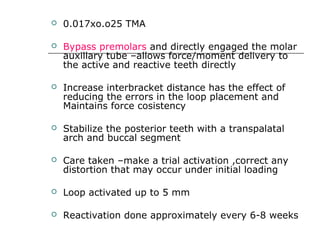  0.017xo.o25 TMA
 Bypass premolars and directly engaged the molar
auxillary tube –allows force/moment delivery to
the active and reactive teeth directly
 Increase interbracket distance has the effect of
reducing the errors in the loop placement and
Maintains force cosistency
 Stabilize the posterior teeth with a transpalatal
arch and buccal segment
 Care taken –make a trial activation ,correct any
distortion that may occur under initial loading
 Loop activated up to 5 mm
 Reactivation done approximately every 6-8 weeks
 