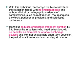  With this technique, anchorage teeth can withstand
the retraction forces with no anchorage loss and
without clinical or radiographic evidence of
complications, such as root fracture, root resorption,
ankylosis, periodontal problems, and soft tissue
dehiscence.
 technique reduces orthodontic treatment duration by
6 to 9 months in patients who need extraction, with
no need for an extraoral or intraoral anchorage
devices and with not unfavorable short-term effects in
the periodontal tissues and surrounding structures
 