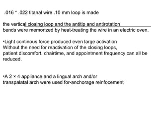 .016 * .022 titanal wire .10 mm loop is made
the vertical closing loop and the antitip and antirotation
bends were memorized by heat-treating the wire in an electric oven.
•Light continous force produced even large activation
Without the need for reactivation of the closing loops,
patient discomfort, chairtime, and appointment frequency can all be
reduced.
•A 2 × 4 appliance and a lingual arch and/or
transpalatal arch were used for-anchorage reinfocement
 