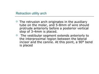 Retraction utility arch
 The retrusion arch originates in the auxiliary
tube on the molar, and 5-8mm of wire should
protrude anteriorly before a posterior vertical
step of 3-4mm is placed.
 The vestibular segment extends anteriorly to
the interproximal region between the lateral
incisor and the canine. At this point, a 90° bend
is placed
 