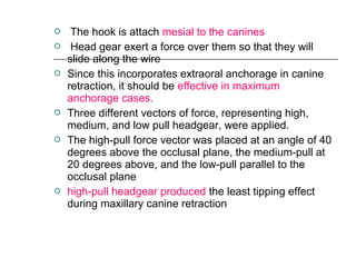  The hook is attach mesial to the canines
 Head gear exert a force over them so that they will
slide along the wire
 Since this incorporates extraoral anchorage in canine
retraction, it should be effective in maximum
anchorage cases.
 Three different vectors of force, representing high,
medium, and low pull headgear, were applied.
 The high-pull force vector was placed at an angle of 40
degrees above the occlusal plane, the medium-pull at
20 degrees above, and the low-pull parallel to the
occlusal plane
 high-pull headgear produced the least tipping effect
during maxillary canine retraction
 