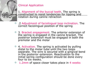 Clinical Application
 1. Alignment of the buccal teeth. The spring is
constructed to resist tendencies for tipping and
rotation during canine retraction
 .2 Adjustment of faciolingual loop inclination. The
correct faciolingual position of the spring
 3. Bracket engagement. The anterior extension of
the spring is engaged in the canine bracket. The
posterior extension must be engaged in both the
premolar and the molar
 4. Activation. The spring is activated by pulling
distal to the molar tube until the two loops
separate. The wire is secured with a gingival bend
in the posterior extension. Reactivation to the
initial spring configuration should be done every
four to six weeks.
 1.2mm of space closer takes place in 4 weeks
 