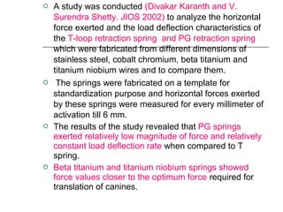  A study was conducted (Divakar Karanth and V.
Surendra Shetty. JIOS 2002) to analyze the horizontal
force exerted and the load deflection characteristics of
the T-loop retraction spring and PG retraction spring
which were fabricated from different dimensions of
stainless steel, cobalt chromium, beta titanium and
titanium niobium wires and to compare them.
 The springs were fabricated on a template for
standardization purpose and horizontal forces exerted
by these springs were measured for every millimeter of
activation till 6 mm.
 The results of the study revealed that PG springs
exerted relatively low magnitude of force and relatively
constant load deflection rate when compared to T
spring.
 Beta titanium and titanium niobium springs showed
force values closer to the optimum force required for
translation of canines.
 