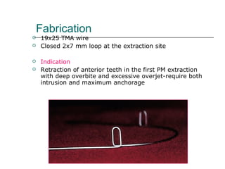 Fabrication
 19x25 TMA wire
 Closed 2x7 mm loop at the extraction site
 Indication
 Retraction of anterior teeth in the first PM extraction
with deep overbite and excessive overjet-require both
intrusion and maximum anchorage
 