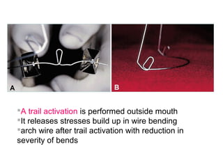 A trail activation is performed outside mouth
It releases stresses build up in wire bending
arch wire after trail activation with reduction in
severity of bends
 