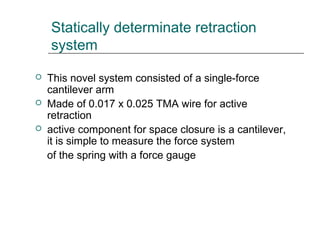 Statically determinate retraction
system
 This novel system consisted of a single-force
cantilever arm
 Made of 0.017 x 0.025 TMA wire for active
retraction
 active component for space closure is a cantilever,
it is simple to measure the force system
of the spring with a force gauge
 