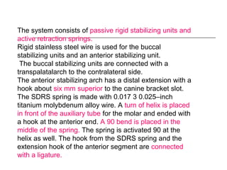 The system consists of passive rigid stabilizing units and
active retraction springs.
Rigid stainless steel wire is used for the buccal
stabilizing units and an anterior stabilizing unit.
The buccal stabilizing units are connected with a
transpalatalarch to the contralateral side.
The anterior stabilizing arch has a distal extension with a
hook about six mm superior to the canine bracket slot.
The SDRS spring is made with 0.017 3 0.025–inch
titanium molybdenum alloy wire. A turn of helix is placed
in front of the auxiliary tube for the molar and ended with
a hook at the anterior end. A 90 bend is placed in the
middle of the spring. The spring is activated 90 at the
helix as well. The hook from the SDRS spring and the
extension hook of the anterior segment are connected
with a ligature.
 