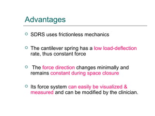 Advantages
 SDRS uses frictionless mechanics
 The cantilever spring has a low load-deflection
rate, thus constant force
 The force direction changes minimally and
remains constant during space closure
 Its force system can easily be visualized &
measured and can be modified by the clinician.
 