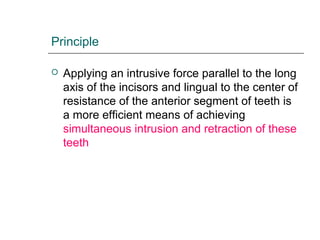 Principle
 Applying an intrusive force parallel to the long
axis of the incisors and lingual to the center of
resistance of the anterior segment of teeth is
a more efficient means of achieving
simultaneous intrusion and retraction of these
teeth
 