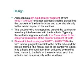 Design
 Arch consists ofA rigid anterior segment of wire
(0.021" x 0.025" or larger stainless steel) is placed into
the brackets of the four incisors and extended distally
to the mesial aspect of the canines.
 This anterior wire is stepped up around the canines to
avoid any interferences with the brackets. Typically,
this anterior segment extends 2 or 3 mm distal to the
center of resistance of the anterior segment of teeth
 Bilateral tipback springs of 0.017" x 0.025" TMA the
wire is bent gingivally mesial to the molar tube and the
helix is formed .the mesial end of the cantilever is bent
in to a hook .the cantilever than activated by making
bend mesial to the helix at the molar tube, such that
anterior end lies passively in the vestibule
 