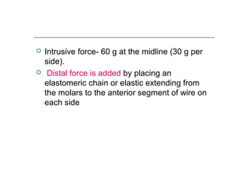  Intrusive force- 60 g at the midline (30 g per
side).
 Distal force is added by placing an
elastomeric chain or elastic extending from
the molars to the anterior segment of wire on
each side
 