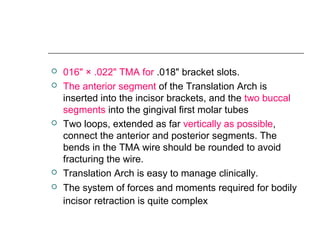  016" × .022" TMA for .018" bracket slots.
 The anterior segment of the Translation Arch is
inserted into the incisor brackets, and the two buccal
segments into the gingival first molar tubes
 Two loops, extended as far vertically as possible,
connect the anterior and posterior segments. The
bends in the TMA wire should be rounded to avoid
fracturing the wire.
 Translation Arch is easy to manage clinically.
 The system of forces and moments required for bodily
incisor retraction is quite complex
 