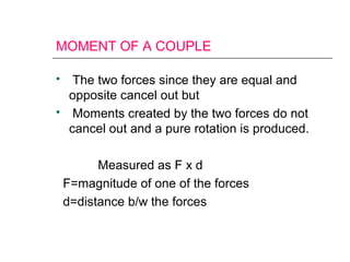 MOMENT OF A COUPLE
 The two forces since they are equal and
opposite cancel out but
 Moments created by the two forces do not
cancel out and a pure rotation is produced.
Measured as F x d
F=magnitude of one of the forces
d=distance b/w the forces
 