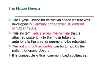 The Hycon Device
 The Hycon Device for extraction space closure was
developed in Germany orthodontist Dr. winfried
schutz in 1980s.
 This system uses a screw mechanism that is
attached posteriorly to the molar tube and
anteriorly to the anterior segment to be retracted.
 The nut and bolt assembly can be turned by the
patient for space closure.
 It is compatible with all common fixed appliances.
 