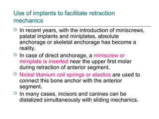 Use of implants to facilitate retraction
mechanics
 In recent years, with the introduction of miniscrews,
palatal implants and miniplates, absolute
anchorage or skeletal anchorage has become a
reality.
 In case of direct anchorage, a miniscrew or
miniplate is inserted near the upper first molar
during retraction of anterior segment.
 Nickel titanium coil springs or elastics are used to
connect this bone anchor with the anterior
segment.
 In many cases, incisors and canines can be
distalized simultaneously with sliding mechanics.
 
