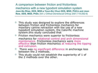 A comparison between friction and frictionless
mechanics with a new typodont simulation system
Joon-No Rhee, DDS, MSD,a Youn-Sic Chun DDS, MSD, PhD,b and Joon
Row, DDS, MSD, PhDc (Am J Orthod Dentofacial Orthop 2001;119:292-9)
 This study was designed to explore the differences
between friction and frictionless mechanics for
maxillary canine retraction with the use of a new
typodont simulation system, the Calorific machine
system.this study concluded that
 Friction mechanics were superior to frictionless
mechanics for rotational control and arch dimensional
maintenance. Frictionless mechanics were more
effective than friction mechanics at reducing the tipping
and extrusion.
 There was no significant difference in anchorage loss
between the 2 methods.
 This study could not establish the superiority of 1 of
the 2 methods over the other.
 