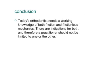 conclusion
 Today's orthodontist needs a working
knowledge of both friction and frictionless
mechanics. There are indications for both,
and therefore a practitioner should not be
limited to one or the other.
 