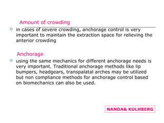 Amount of crowding:
 in cases of severe crowding, anchorage control is very
important to maintain the extraction space for relieving the
anterior crowding
Anchorage
 using the same mechanics for different anchorage needs is
very important. Traditional anchorage methods like lip
bumpers, headgears, transpalatal arches may be utilized
but non compliance methods for anchorage control based
on biomechanics can also be used.
NANDA& KULHBERG
 